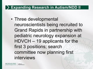 •  Three developmental
neuroscientists being recruited to
Grand Rapids in partnership with
pediatric neurology expansion at
HDVCH – 19 applicants for the
first 3 positions; search
committee now planning first
interviews
Expanding Research in Autism/NDD II
 