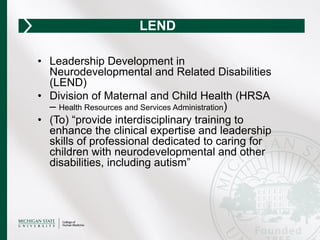 •  Leadership Development in
Neurodevelopmental and Related Disabilities
(LEND)
•  Division of Maternal and Child Health (HRSA
– Health Resources and Services Administration)
•  (To) “provide interdisciplinary training to
enhance the clinical expertise and leadership
skills of professional dedicated to caring for
children with neurodevelopmental and other
disabilities, including autism”
LEND
 