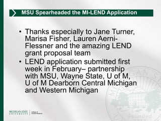 •  Thanks especially to Jane Turner,
Marisa Fisher, Lauren Aerni-
Flessner and the amazing LEND
grant proposal team
•  LEND application submitted first
week in February– partnership
with MSU, Wayne State, U of M,
U of M Dearborn Central Michigan
and Western Michigan
MSU Spearheaded the MI-LEND Application
 