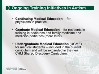 •  Continuing Medical Education -- for
physicians in practice.
•  Graduate Medical Education – for residents in
training in pediatrics and family medicine and
medicine/pediatrics (more later)
•  Undergraduate Medical Education (UGME).
for medical students – included in the current
curriculum and will be expanded in the new
CHM Shared Discovery Curriculum.
Ongoing Training Initiatives in Autism
 