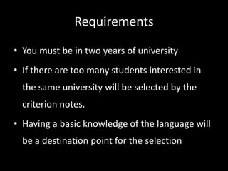 Requirements
• You must be in two years of university
• If there are too many students interested in
the same university will be selected by the
criterion notes.
• Having a basic knowledge of the language will
be a destination point for the selection
 