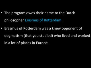 • The program owes their name to the Dutch
philosopher Erasmus of Rotterdam.
• Erasmus of Rotterdam was a knew opponent of
dogmatism (that you studied) who lived and worked
in a lot of places in Europe .
 