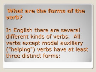   What are the forms of the What are the forms of the 
verb?verb?  
In English there are several In English there are several 
different kinds of verbs.  All different kinds of verbs.  All 
verbs except modal auxiliary verbs except modal auxiliary 
("helping") verbs have at least ("helping") verbs have at least 
three distinct forms:three distinct forms:
 