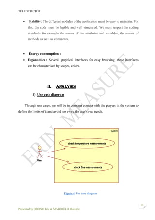 TELEDETECTOR
Presented by OBONO Eric & MADJOULO Marcelle
10
 Stability: The different modules of the application must be easy to maintain. For
this, the code must be legible and well structured. We must respect the coding
standards for example the names of the attributes and variables, the names of
methods as well as comments.
 Energy consumption :
 Ergonomics : Several graphical interfaces for easy browsing, these interfaces
can be characterised by shapes, colors.
II. ANALYSIS
1) Use case diagram
Through use cases, we will be in constant contact with the players in the system to
define the limits of it and avoid too away the user's real needs.
Figure 4 Use case diagram
System
User
check temperature measurements
check Gas measurements
 