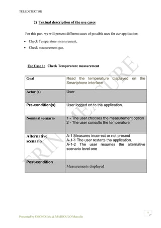 TELEDETECTOR
Presented by OBONO Eric & MADJOULO Marcelle
11
2) Textual description of the use cases
For this part, we will present different cases of possible uses for our application:
 Check Temperature measurement,
 Check measurement gas.
Use Case 1: Check Temperature measurement
Goal Read the temperature displayed on the
Smartphone interface
Actor (s) User
Pre-condition(s) User logged on to the application.
Nominal scenario 1 - The user chooses the measurement option
2 - The user consults the temperature
Alternative
scenario
A-1 Measures incorrect or not present
A-1-1 The user restarts the application.
A-1-2 The user resumes the alternative
scenario level one
Post-condition
Measurements displayed
 