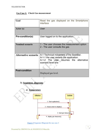 TELEDETECTOR
Presented by OBONO Eric & MADJOULO Marcelle
12
Use Case 1: Check Gas measurement
Goal Read the gas displayed on the Smartphone
interface
Actor (s) User
Pre-condition(s) User logged on to the application.
Nominal scenario 1 - The user chooses the measurement option
2 - The user consults the gas
Alternative scenario A-1 Technical movement of the SeekBar.
A-1-1 the user restarts the application.
A-1-2 The user resumes the alternative
scenario level one
Post-condition
Displayed gas level.
3) Sequences diagrams
a) Temperature
Figure 5 Sequence Diagram for use case 1
Utilisateur Système
1 : Start application()
2 : choose action to display()
3 : load gas measures()
4 : display gas measures()
 