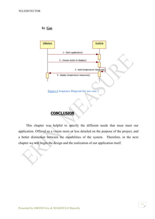 TELEDETECTOR
Presented by OBONO Eric & MADJOULO Marcelle
13
b) Gas
Figure 6 Sequence Diagram for use case 2
CONCLUSION
This chapter was helpful to specify the different needs that must meet our
application. Offered us a vision more or less detailed on the purpose of the project, and
a better distinction between the capabilities of the system. Therefore, in the next
chapter we will begin the design and the realization of our application itself.
Utilisateur Système
1 : Start application()
2 : choose action to display()
3 : load temperature measures()
4 : display temperature measures()
 