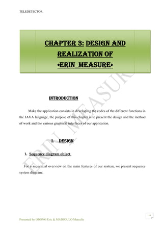 TELEDETECTOR
Presented by OBONO Eric & MADJOULO Marcelle
14
INTRODUCTION
Make the application consists in developing the codes of the different functions in
the JAVA language, the purpose of this chapter is to present the design and the method
of work and the various graphical interfaces of our application.
I. DESIGN
1. Sequence diagram object
For a sequential overview on the main features of our system, we present sequence
system diagram:
Chapter 3: Design and
realization of
«ERIN_MEASURE»
 