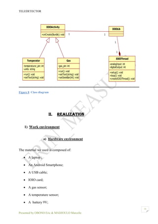 TELEDETECTOR
Presented by OBONO Eric & MADJOULO Marcelle
16
Figure 8 Class diagram
II. REALIZATION
1) Work environment
a) Hardware environment
The material we used is composed of:
 A laptop ;
 An Android Smartphone;
 A USB cable;
 IOIO card;
 A gas sensor;
 A temperature sensor;
 A battery 9V;
IOIOActivity
+onCreate(Bundle): void
IOIOLib
Temperator
-temperaturor_pin: int
-units: string
+run(): void
+setText(string): void
Gas
-gas_pin: int
+run(): void
+setText(string): void
+setSeekBar(int): void
11
IOIOThread
-analogInput: int
-digitalOutput: int
+setup(): void
+loop(): void
+createIOIOThread(): void
1
1
 