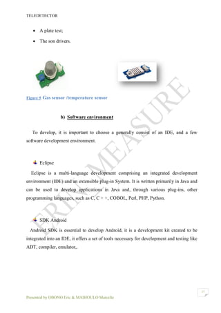 TELEDETECTOR
Presented by OBONO Eric & MADJOULO Marcelle
17
 A plate test;
 The son drivers.
Figure 9 Gas sensor /temperature sensor
b) Software environment
To develop, it is important to choose a generally consist of an IDE, and a few
software development environment.
Eclipse
Eclipse is a multi-language development comprising an integrated development
environment (IDE) and an extensible plug-in System. It is written primarily in Java and
can be used to develop applications in Java and, through various plug-ins, other
programming languages, such as C, C + +, COBOL, Perl, PHP, Python.
SDK Android
Android SDK is essential to develop Android, it is a development kit created to be
integrated into an IDE, it offers a set of tools necessary for development and testing like
ADT, compiler, emulator,.
 