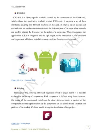 TELEDETECTOR
Presented by OBONO Eric & MADJOULO Marcelle
18
IOIO Lib
IOIO Lib is a library special Android created by the constructor of the IOIO card,
which allows the application Android control IOIO card. It exposes a set of Java
interfaces, covering the different functions of the card. It offers a set of classes and
methods that are used to communicate with the different pins of the map, other methods
are used to change the frequency or the pulse of a such pine. When it generates the
application, IOIOLib integrates into the .apk target, so the application is self-contained
and requires no additional installation on the Android Smartphone that runs it.
Figure 10 Java + Android SDK
Fritzing
Fritzing is a free software edition of electronic circuit or circuit board. It is possible
to complete its library of components. Each component is defined using three elements:
the image of the component, which can be done from an image, a symbol of the
component and the representation of the component on the circuit board (number and
position of the tracks). We have used it to map the installation of the project.
Figure 11 Fritzing Logo
 