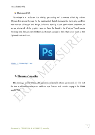 TELEDETECTOR
Presented by OBONO Eric & MADJOULO Marcelle
19
Photoshop CS5
Photoshop is a software for editing, processing and computer edited by Adobe
Design. It is primarily used for the treatment of digital photographs, but is also used for
the creation of images and design. It is used heavily in our application's command, to
create almost all of the graphic elements from the Joystick, the Custom Tab elements
floating until the general interface and borders design so the other needs such as the
SplashScreen and icon.
Figure 12 Photoshop5 Logo
2) Diagram of mounting
This montage shows almost all Electronic components of our application, we will still
be able to add other components and have new features as it remains empty in the IOIO
card PINS.
 
