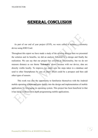 TELEDETECTOR
Presented by OBONO Eric & MADJOULO Marcelle
27
GENERAL CONCLUSION
As part of our end of year project (EYP), we were called to achieve a telemetry
device using IOIO Card.
Throughout this report we have made a study of the existing devices then we presented
the solution and its benefits, we did an analysis followed by a design and finally the
realization. We can say that our project has covered its functionality, but we do not
measure distance as our theme 'Telemetry' shows because with our device, data are
directly visible locally. To improve, we could save the steps taken in a database and
send to other Smartphones by sms or email which could be a prospect and then add
other types of sensors.
This work was also the opportunity to familiarize themselves with the Android
mobile operating system and enter deeply into the design and implementation of mobile
applications by leveraging its operating system. This project has been beneficial in that
it has led us to discover in depth programming mobile applications.
 