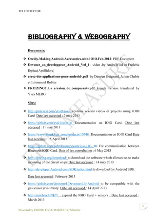 TELEDETECTOR
Presented by OBONO Eric & MADJOULO Marcelle
28
Bibliography & Webography
Documents:
 Oreilly.Making.Android.Accessories.with.IOIO.Feb.2012: PDF Document
 Devenez_un_developpeur_Android_Vol_1 : video ,by AndroWiiid et Frédéric
Espiau(Apollidore)
 creez-des-applications-pour-android-.pdf by Damien Guignard, Julien Chabie
et Emmanuel Robles
 FRITZING2_La_creaton_de_composants.pdf French version translated by
Yves MERG
Sites:
 http://pinterest.com/ytaibt/ioio/ contains several videos of projects using IOIO
Card Date last accessed : 7 may 2013
 https://github.com/ytai/ioio/wiki Documentation on IOIO Card. Date last
accessed : 11 may 2013
 https://www.SparkFun .com/products/10748 Documentation on IOIO Card Date
last accessed : 15 April 2013
 https://github.com/pablobuenaposada/ioio-HC- 06 For communication between
Bluetooth IOIO Card. Date of last consultation : 6 May 2013
 http://fritzing.org/download/ to download the software which allowed us to make
mounting of the circuit on pc Date last accessed : 14 may 2013
 http://developer.Android.com/SDK/index.html to download the Android SDK.
Date last accessed : February 2013
 https://github.com/dinocore1/DevsmartLib-Android to be compatible with the
gas sensor java library. Date last accessed : 14 April 2013
 http://mitchtech.NET/ expand the IOIO Card + sensors . Date last accessed :
March 2013
 