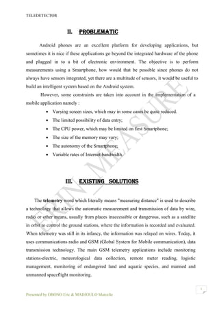 TELEDETECTOR
Presented by OBONO Eric & MADJOULO Marcelle
3
II. PROBLEMATIC
Android phones are an excellent platform for developing applications, but
sometimes it is nice if these applications go beyond the integrated hardware of the phone
and plugged in to a bit of electronic environment. The objective is to perform
measurements using a Smartphone, how would that be possible since phones do not
always have sensors integrated, yet there are a multitude of sensors, it would be useful to
build an intelligent system based on the Android system.
However, some constraints are taken into account in the implementation of a
mobile application namely :
 Varying screen sizes, which may in some cases be quite reduced.
 The limited possibility of data entry;
 The CPU power, which may be limited on first Smartphone;
 The size of the memory may vary;
 The autonomy of the Smartphone;
 Variable rates of Internet bandwidth.
III. EXISTING SOLUTIONS
The telemetry word which literally means "measuring distance" is used to describe
a technology that allows the automatic measurement and transmission of data by wire,
radio or other means, usually from places inaccessible or dangerous, such as a satellite
in orbit to control the ground stations, where the information is recorded and evaluated.
When telemetry was still in its infancy, the information was relayed on wires. Today, it
uses communications radio and GSM (Global System for Mobile communication), data
transmission technology. The main GSM telemetry applications include monitoring
stations-electric, meteorological data collection, remote meter reading, logistic
management, monitoring of endangered land and aquatic species, and manned and
unmanned spaceflight monitoring.
 
