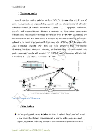 TELEDETECTOR
Presented by OBONO Eric & MADJOULO Marcelle
4
1) Telemetry device
As telemetering devices existing we have SCADA devices: they are devices of
remote management on a large scale to process in real time a large number of telemetry
and remote control of technical installations. Device SCADA equipment, controllers,
networks and communications features, a database, an input-output management
software and a man-machine interface. Information from the SCADA device field are
centralized on a CPU. The control field is achieved by automatic measuring instruments
and control or industrial programmable logic controllers (PLC or PLC, Programmable
Logic Controller English). Only they are more expensive than conventional
microcontrollers-based computer solutions, furthermore they are cumbersome and
require mastery of comply with standard IEC 61131-3 specific languages which include
in their form the logic internal execution of the PLC.
Figure 1 : Exemple of SCADA system
2) Other devices
An integrating device map Arduino: Arduino is a circuit board on which stands
a microcontroller that can be programmed to analyze and generate electrical
signals, to perform tasks very diverse as home automation (control household
 