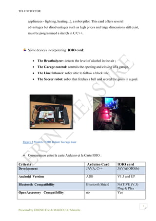 TELEDETECTOR
Presented by OBONO Eric & MADJOULO Marcelle
5
appliances - lighting, heating...), a robot pilot. This card offers several
advantages but disadvantages such as high prices and large dimensions still exist,
must be programmed a sketch in C/C++.
Some devices incorporating IOIO card:
 The Breathalyzer: detects the level of alcohol in the air ;
 The Garage control: controls the opening and closing of a garage,
 The Line follower: robot able to follow a black line,
 The Soccer robot: robot that fetches a ball and scored the goals in a goal.
Figure 2 Models: IOIO Robot/ Garage door
 Comparaison entre la carte Arduino et la Carte IOIO :
Criteria Arduino Card IOIO card
Development JAVA, C++ JAVA(IOIOlib)
Android Version ADB V1.5 and UP
Bluetooth Compatibility Bluetooth Shield NATIVE (V.3)
Plug & Play
OpenAccessory Compatibility no Yes
 