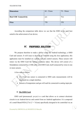 TELEDETECTOR
Presented by OBONO Eric & MADJOULO Marcelle
6
According the comparison table above we see that the IOIO is the card best
suited to the achievement of our device.
IV. PROPOSED SOLUTION
We propose therefore to make a device using the Android technology, a IOIO
Card and sensors. It will issue to develop an Android using the Java application, this
application must be installed on a phone and can control sensors; These sensors will
return via the IOIO Card the various measures taken. The device will consist of a
Smartphone connected by a USB cable with IOIO Card, itself connected by wires to one
or more sensors.
A few rules to follow:
 If at least one sensor is connected to IOIO card, measurements will be
displayed on a single interface.
 Sensors of temperature and gas will each be connected to analog input pin.
 The IOIO Card
IOIO card (pronounced: yo-yo) is a card that allows us to connect electronic
circuits to an Android device and control from an Android application. It is composed
of a small Board PCB (2.7x1.2 '= 7x3cm) specifically designed to be controlled via an
Dimensions 68 - 53mm 70 - 30mm
Host USB Connectivity yes Yes
Price 75$ 55$
 