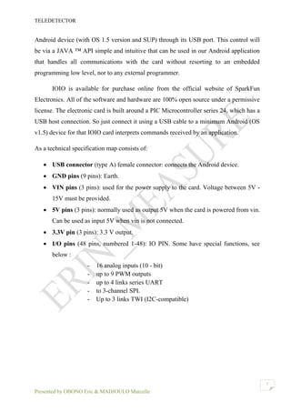 TELEDETECTOR
Presented by OBONO Eric & MADJOULO Marcelle
7
Android device (with OS 1.5 version and SUP) through its USB port. This control will
be via a JAVA ™ API simple and intuitive that can be used in our Android application
that handles all communications with the card without resorting to an embedded
programming low level, nor to any external programmer.
IOIO is available for purchase online from the official website of SparkFun
Electronics. All of the software and hardware are 100% open source under a permissive
license. The electronic card is built around a PIC Microcontroller series 24, which has a
USB host connection. So just connect it using a USB cable to a minimum Android (OS
v1.5) device for that IOIO card interprets commands received by an application.
As a technical specification map consists of:
 USB connector (type A) female connector: connects the Android device.
 GND pins (9 pins): Earth.
 VIN pins (3 pins): used for the power supply to the card. Voltage between 5V -
15V must be provided.
 5V pins (3 pins): normally used as output 5V when the card is powered from vin.
Can be used as input 5V when vin is not connected.
 3.3V pin (3 pins): 3.3 V output.
 I/O pins (48 pins, numbered 1-48): IO PIN. Some have special functions, see
below :
- 16 analog inputs (10 - bit)
- up to 9 PWM outputs
- up to 4 links series UART
- to 3-channel SPI.
- Up to 3 links TWI (I2C-compatible)
 