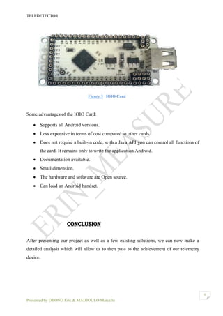 TELEDETECTOR
Presented by OBONO Eric & MADJOULO Marcelle
8
Figure 3 IOIO Card
Some advantages of the IOIO Card:
 Supports all Android versions.
 Less expensive in terms of cost compared to other cards.
 Does not require a built-in code, with a Java API you can control all functions of
the card. It remains only to write the application Android.
 Documentation available.
 Small dimension.
 The hardware and software are Open source.
 Can load an Android handset.
CONCLUSION
After presenting our project as well as a few existing solutions, we can now make a
detailed analysis which will allow us to then pass to the achievement of our telemetry
device.
 