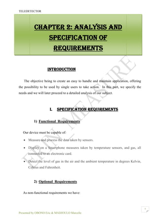 TELEDETECTOR
Presented by OBONO Eric & MADJOULO Marcelle
9
INTRODUCTION
The objective being to create an easy to handle and maintain application, offering
the possibility to be used by single users to take action. In this part, we specify the
needs and we will later proceed to a detailed analysis of our subject.
I. SPECIFICATION REQUIREMENTS
1) Functional Requirements
Our device must be capable of:
 Measure and process the data taken by sensors.
 Display on a Smartphone measures taken by temperature sensors, and gas, all
connected to an electronic card.
 Detect the level of gas in the air and the ambient temperature in degrees Kelvin,
Celsius and Fahrenheit.
2) Optional Requirements
As non-functional requirements we have:
CHAPTER 2: ANALYSIS AND
SPECIFICATION OF
REQUIREMENTS
 