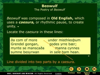 Beowulf was composed in Old English, which uses a caesura,or rhythmic pause, to create unity. ða com of more under misthleoþum Grendel gongan, godes yrre bær; mynte se manscaða manna cynnes sumne besyrwan in sele þam hean. Line divided into two parts by a caesura. 
Locate the caesurain these lines: 
BeowulfThe Poetry of Beowulf  
