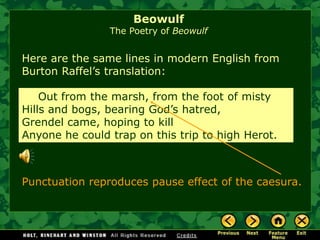 Here are the same lines in modern English fromBurton Raffel’s translation: 
Out from the marsh, from the foot of misty 
Hills and bogs, bearing God’s hatred, 
Grendel came, hoping to kill 
Anyone he could trap on this trip to high Herot. 
Punctuation reproduces pause effect of the caesura. 
BeowulfThe Poetry of Beowulf  
