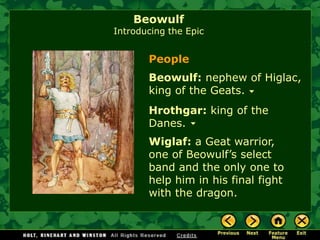 BeowulfIntroducing the Epic 
Beowulf:nephew of Higlac, king of the Geats. 
Hrothgar:king of the Danes. 
Wiglaf:a Geat warrior, one of Beowulf’s select band and the only one to help him in his final fight with the dragon. 
People  