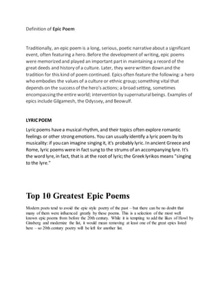 Definition of Epic Poem 
Traditionally, an epic poem is a long, serious, poetic narrative about a significant 
event, often featuring a hero. Before the development of writing, epic poems 
were memorized and played an important part in maintaining a record of the 
great deeds and history of a culture. Later, they were written down and the 
tradition for this kind of poem continued. Epics often feature the following: a hero 
who embodies the values of a culture or ethnic group; something vital that 
depends on the success of the hero's actions; a broad setting, sometimes 
encompassing the entire world; intervention by supernatural beings. Examples of 
epics include Gilgamesh, the Odyssey, and Beowulf. 
LYRIC POEM 
Lyric poems have a musical rhythm, and their topics often explore romantic 
feelings or other strong emotions. You can usually identify a lyric poem by its 
musicality: if you can imagine singing it, it's probably lyric. In ancient Greece and 
Rome, lyric poems were in fact sung to the strums of an accompanying lyre. It's 
the word lyre, in fact, that is at the root of lyric; the Greek lyrikos means "singing 
to the lyre." 
Top 10 Greatest Epic Poems 
Modern poets tend to avoid the epic style poetry of the past – but there can be no doubt that 
many of them were influenced greatly by these poems. This is a selection of the most well 
known epic poems from before the 20th century. While it is tempting to add the likes of Howl by 
Ginsberg and modernize the list, it would mean removing at least one of the great epics listed 
here – so 20th century poetry will be left for another list. 
 