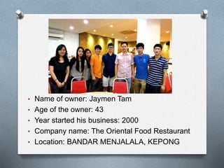 • Name of owner: Jaymen Tam
• Age of the owner: 43
• Year started his business: 2000
• Company name: The Oriental Food Restaurant
• Location: BANDAR MENJALALA, KEPONG
 