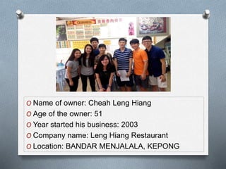 O Name of owner: Cheah Leng Hiang
O Age of the owner: 51
O Year started his business: 2003
O Company name: Leng Hiang Restaurant
O Location: BANDAR MENJALALA, KEPONG
 