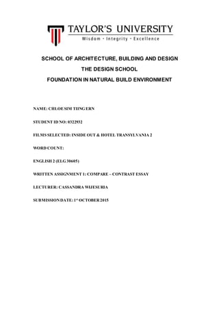 SCHOOL OF ARCHITECTURE, BUILDING AND DESIGN
THE DESIGN SCHOOL
FOUNDATION IN NATURAL BUILD ENVIRONMENT
NAME: CHLOESIM TIING ERN
STUDENT ID NO: 0322932
FILMS SELECTED: INSIDE OUT & HOTEL TRANSYLVANIA 2
WORD COUNT:
ENGLISH 2 (ELG 30605)
WRITTEN ASSIGNMENT 1: COMPARE – CONTRAST ESSAY
LECTURER: CASSANDRA WIJESURIA
SUBMISSIONDATE: 1st
OCTOBER 2015
 