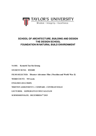 SCHOOL OF ARCHITECTURE, BUILDING AND DESIGN
THE DESIGN SCHOOL
FOUNDATION IN NATURAL BUILD ENVIRONMENT
NAME: Kenneth Tan Sin Kwang
STUDENT ID NO: 0322482
FILMS SELECTED: Disaster- Adventure Film ( Poseidon and World War Z)
WORD COUNT: 955 words
ENGLISH 2 (ELG 30605)
WRITTEN ASSIGNMENT 1: COMPARE– CONTRAST ESSAY
LECTURER: GOPIGHANTAN MYLVAGANAM
SUBMISSIONDATE: DECEMBER4TH
2015
 
