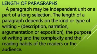 LENGTH OF PARAGRAPHS
A paragraph may be independent unit or a
part of a long selection. The length of a
paragraph depends on the kind or type of
writing - (description, narration,
argumentation or exposition), the purpose
of writing and the complexity and the
reading habits of the readers or the
audience.
 