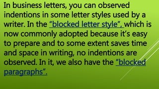 In business letters, you can observed
indentions in some letter styles used by a
writer. In the “blocked letter style”, which is
now commonly adopted because it’s easy
to prepare and to some extent saves time
and space in writing, no indentions are
observed. In it, we also have the “blocked
paragraphs”.
 