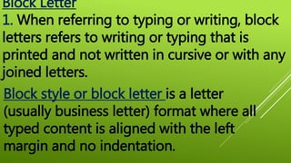 Block Letter
1. When referring to typing or writing, block
letters refers to writing or typing that is
printed and not written in cursive or with any
joined letters.
Block style or block letter is a letter
(usually business letter) format where all
typed content is aligned with the left
margin and no indentation.
 