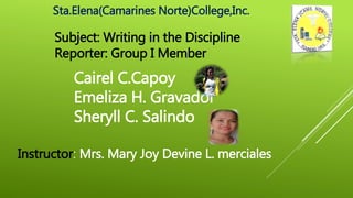 Sta.Elena(Camarines Norte)College,Inc.
Subject: Writing in the Discipline
Reporter: Group I Member
Cairel C.Capoy
Emeliza H. Gravador
Sheryll C. Salindo
Instructor: Mrs. Mary Joy Devine L. merciales
 