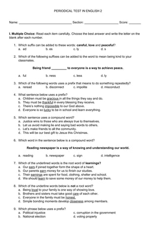 PERIODICAL TEST IN ENGLISH 2
Name: _______________________________ Section: ____________________ Score: _______
I. Multiple Choice: Read each item carefully. Choose the best answer and write the letter on the
blank after each number.
1. Which suffix can be added to these words: careful, love and peaceful?
a. ed b. es c. ly d. s
2. Which of the following suffixes can be added to the word to mean being kind to your
classmates.
Being friend _________ to everyone is a way to achieve peace.
a. ful b. ness c. less d. ly
3. Which of the following words uses a prefix that means to do something repeatedly?
a. reread b. disconnect c. impolite d. misconduct
4. What sentence below uses a prefix?
a. Children must be gracious in all the things they say and do.
b. They must be thankful in every blessing they receive.
c. There’s nothing impossible to our God above.
d. Everyone is so lucky to be in school and learn everything.
5. Which sentence uses a compound word?
a. Justice wins to those who are always true to themselves.
b. Let us avoid making lie and saying bad words to others.
c. Let’s make friends to all the community.
d. This will be our best gift to Jesus this Christmas.
6. Which word in the sentence below is a compound word?
Reading newspaper is a way of knowing and understanding our world.
a. reading b. newspaper c. sign d. intelligence
7. Which of the underlined words is the root word of learnings?
a. Our ears if joined together form the shape of a heart.
b. Our parents earn money for us to finish our studies.
c. Their earnings are spent for food, clothing, shelter and school.
d. We should learn to save some money of our money to help them.
8. Which of the underline words below is not a root word?
a. Being loyal to your family is one way of showing love.
b. Brothers and sisters must take good care of each other.
c. Everyone in the family must be honest.
d. Simple bonding moments develop closeness among members.
9. Which phrase below uses a prefix?
a. Political injustice c. corruption in the government
b. National election d. voting properly
 