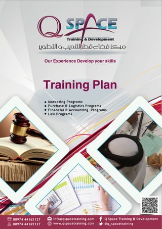 Our Experience Develop your skills
Training Plan
1
Our Experience Develop your skills
Marketing Programs
Purchase & Logistics Programs
Financial & Accounting Programs
Law Programs
www.qspacetraining.com
Q Space Training & Development00974 44165127
00974 44165127 @q_spacetraining
info@qspacetraining.com
Training Plan
 