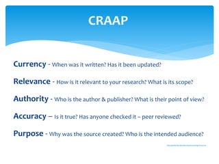 Currency - When was it written? Has it been updated?
Relevance - How is it relevant to your research? What is its scope?
Authority - Who is the author & publisher? What is their point of view?
Accuracy – Is it true? Has anyone checked it – peer reviewed?
Purpose - Why was the source created? Who is the intended audience?
http://guides.lib.berkeley.edu/evaluating-resources
CRAAP
 