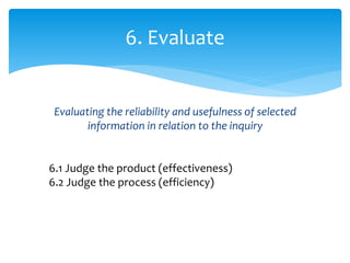 Evaluating the reliability and usefulness of selected
information in relation to the inquiry
6. Evaluate
6.1 Judge the product (effectiveness)
6.2 Judge the process (efficiency)
 