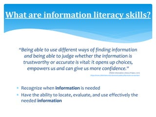 “Being able to use different ways of finding information
and being able to judge whether the information is
trustworthy or accurate is vital: it opens up choices,
empowers us and can give us more confidence.”
(Welsh Information Literacy Project, 2011)
https://www.slideshare.net/LibrarianGoddess/librarians-as-teachers
 Recognize when information is needed
 Have the ability to locate, evaluate, and use effectively the
needed information
What are information literacy skills?
 