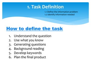 1. Task Definition
1. Understand the question
2. Use what you know
3. Generating questions
4. Background reading
5. Develop keywords
6. Plan the final product
How to define the task
1.1 Define the information problem
1.2 Identify information needed
 
