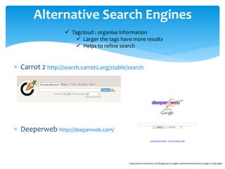 Carrot 2 http://search.carrot2.org/stable/search
 Deeperweb http://deeperweb.com/
Alternative Search Engines
https://www.techwyse.com/blog/search-engine-optimization/stuck-on-page-2-of-google/
 Tagcloud : organise information
 Larger the tags have more results
 Helps to refine search
 