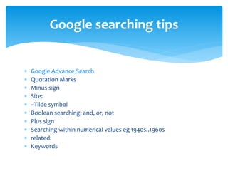  Google Advance Search
 Quotation Marks
 Minus sign
 Site:
 ~Tilde symbol
 Boolean searching: and, or, not
 Plus sign
 Searching within numerical values eg 1940s..1960s
 related:
 Keywords
Google searching tips
 