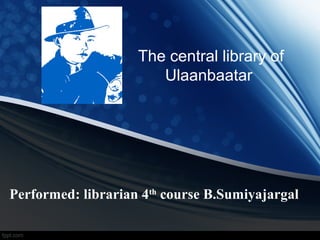 The central library of
Ulaanbaatar
Performed: librarian 4th
course B.Sumiyajargal
 