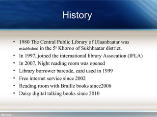 History
• 1980 The Central Public Library of Ulaanbaatar was
established in the 5th
Khoroo of Sukhbaatar district.
• In 1997, joined the international library Assocation (IFLA)
• In 2007, Night reading room was opened
• Library borrower barcode, card used in 1999
• Free internet service since 2002
• Reading room with Braille books since2006
• Daisy digital talking books since 2010
 