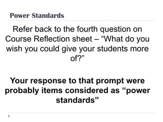 Power Standards
 Refer back to the fourth question on
Course Reflection sheet – “What do you
wish you could give your students more
                  of?”

 Your response to that prompt were
probably items considered as “power
             standards”
 