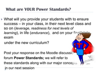 What are YOUR Power Standards?

   What will you provide your students with to ensure
    success – in your class, in their next level class and
    so on (leverage, readiness for next levels of
    learning), in life (endurance), and on your final/state
    exam
    under the new curriculum?

    Post your response on the Moodle discussion
    forum Power Standards; we will refer to
    these standards along with our major concepts
     in our next session
 