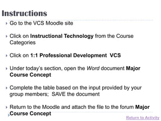Instructions
    Go to the VCS Moodle site

    Click on Instructional Technology from the Course
     Categories

    Click on 1:1 Professional Development VCS

    Under today’s section, open the Word document Major
     Course Concept

    Complete the table based on the input provided by your
     group members; SAVE the document

    Return to the Moodle and attach the file to the forum Major
     Course Concept
                                                      Return to Activity
 